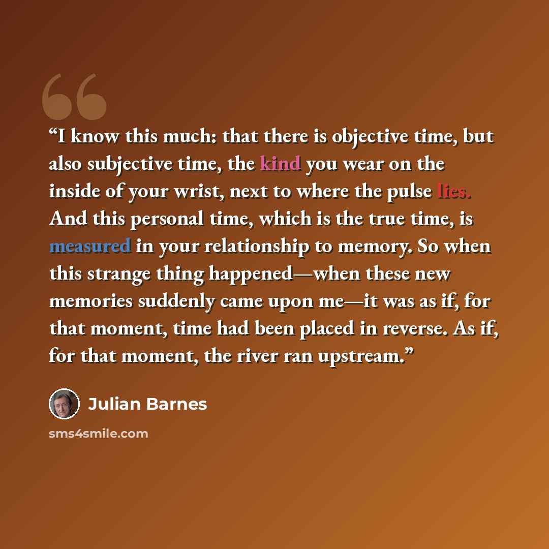 “I know this much: that there is objective time, but also subjective time, the kind you wear on the inside of your wrist, next to where the pulse lies. And this personal time, which is the true time, is measured in your relationship to memory. So when this strange thing happened—when these new…” quote by Julian Barnes
