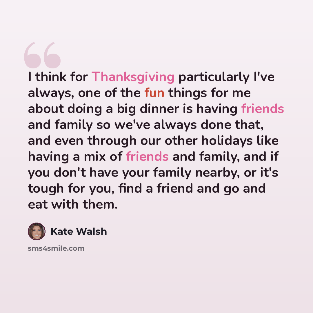 “I think for Thanksgiving particularly I've always, one of the fun things for me about doing a big dinner is having friends and family so we've always done that, and even through our other holidays like having a mix of friends and family, and if you don't have your family nearby, or it's tough for…” quote by Kate Walsh