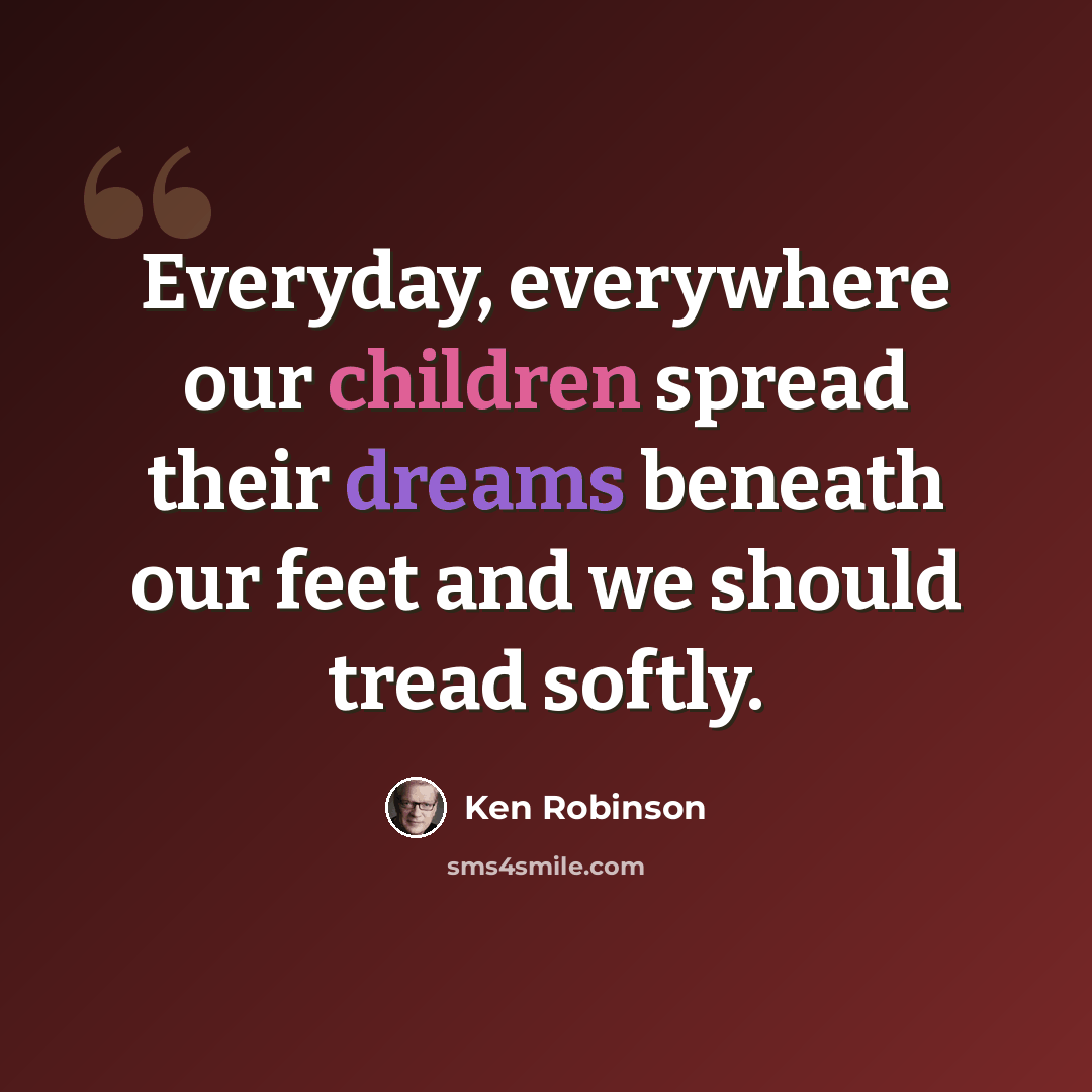 “Everyday, everywhere our children spread their dreams beneath our feet and we should tread softly.” quote by Ken Robinson