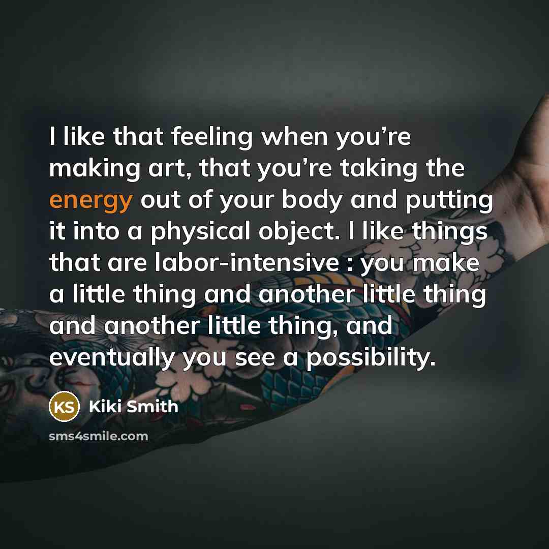“I like that feeling when you’re making art, that you’re taking the energy out of your body and putting it into a physical object. I like things that are labor-intensive : you make a little thing and another little thing and another little thing, and eventually you see a possibility.” quote by Kiki Smith