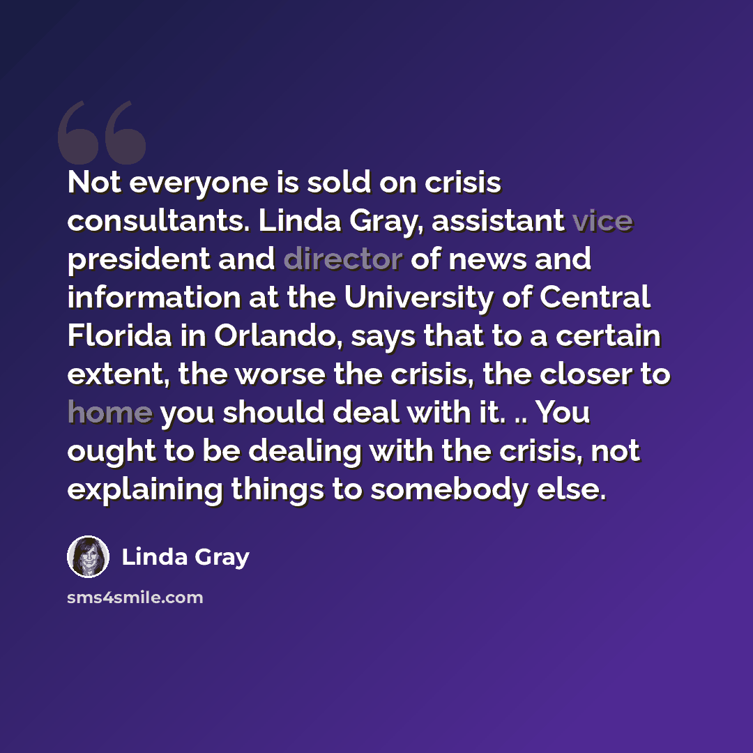 “Not everyone is sold on crisis consultants. Linda Gray, assistant vice president and director of news and information at the University of Central Florida in Orlando, says that to a certain extent, the worse the crisis, the closer to home you should deal with it. .. You ought to be dealing with…” quote by Linda Gray
