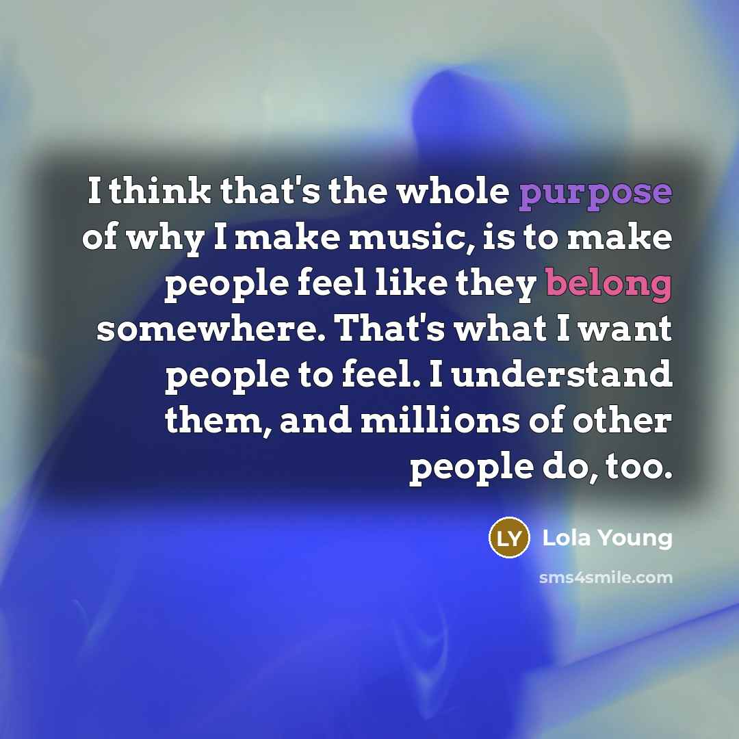 “I think that's the whole purpose of why I make music, is to make people feel like they belong somewhere. That's what I want people to feel. I understand them, and millions of other people do, too.” quote by Lola Young