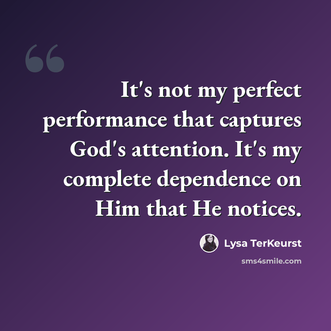 “It's not my perfect performance that captures God's attention. It's my complete dependence on Him that He notices.” quote by Lysa TerKeurst