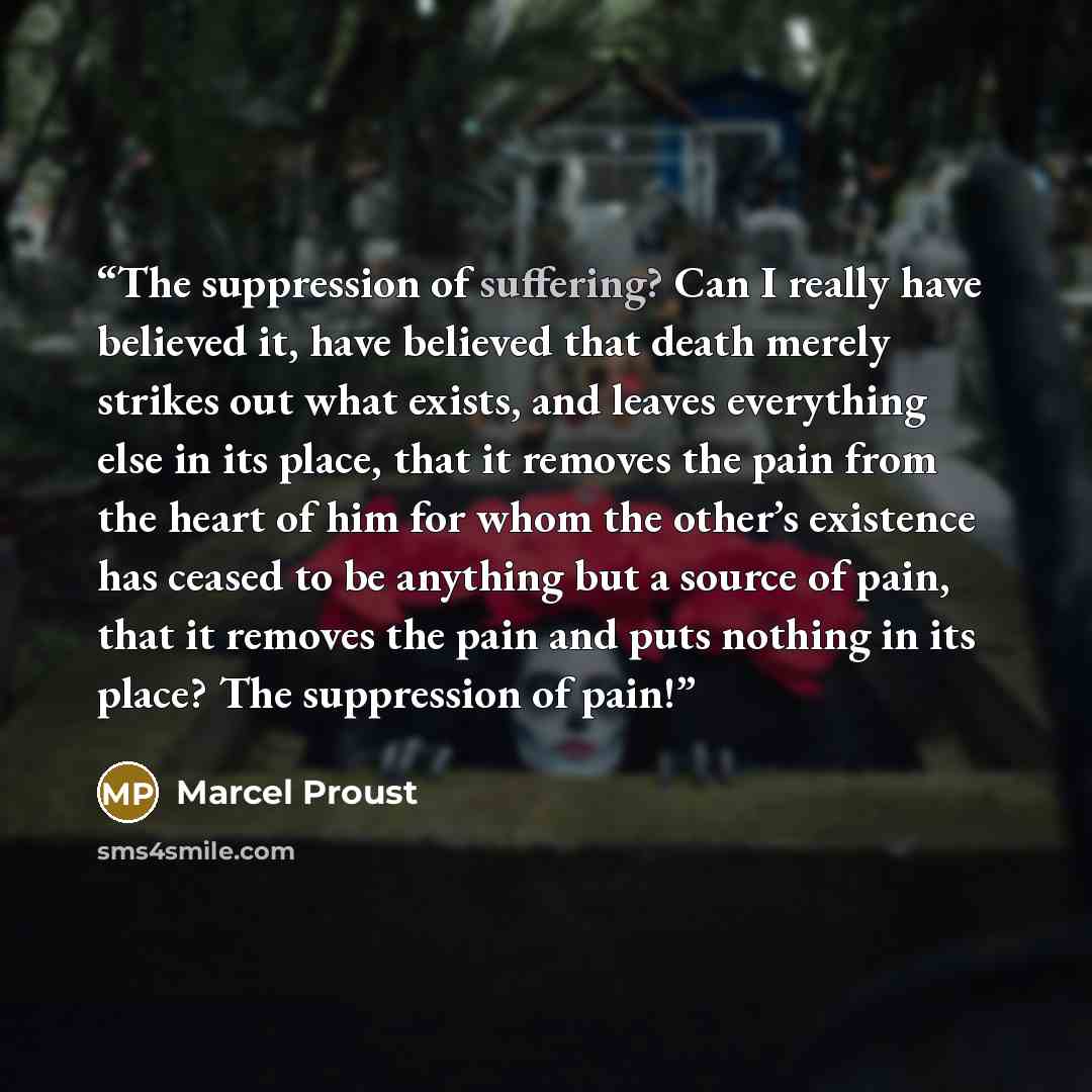 “The suppression of suffering? Can I really have believed it, have believed that death merely strikes out what exists, and leaves everything else in its place, that it removes the pain from the heart of him for whom the other’s existence has ceased to be anything but a source of pain, that it…” quote by Marcel Proust