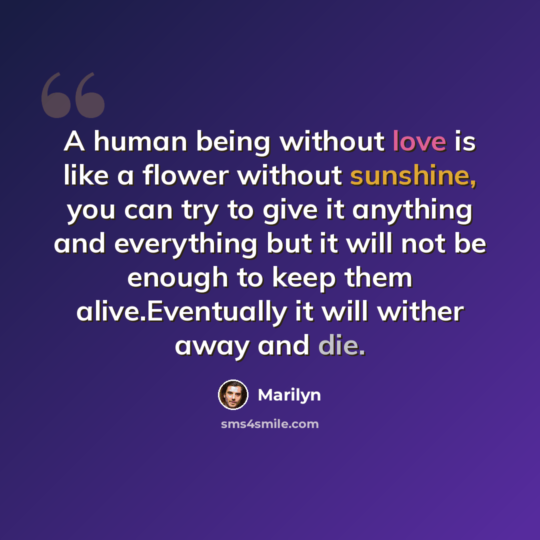 “A human being without love is like a flower without sunshine, you can try to give it anything and everything but it will not be enough to keep them alive.Eventually it will wither away and die.” quote by Marilyn