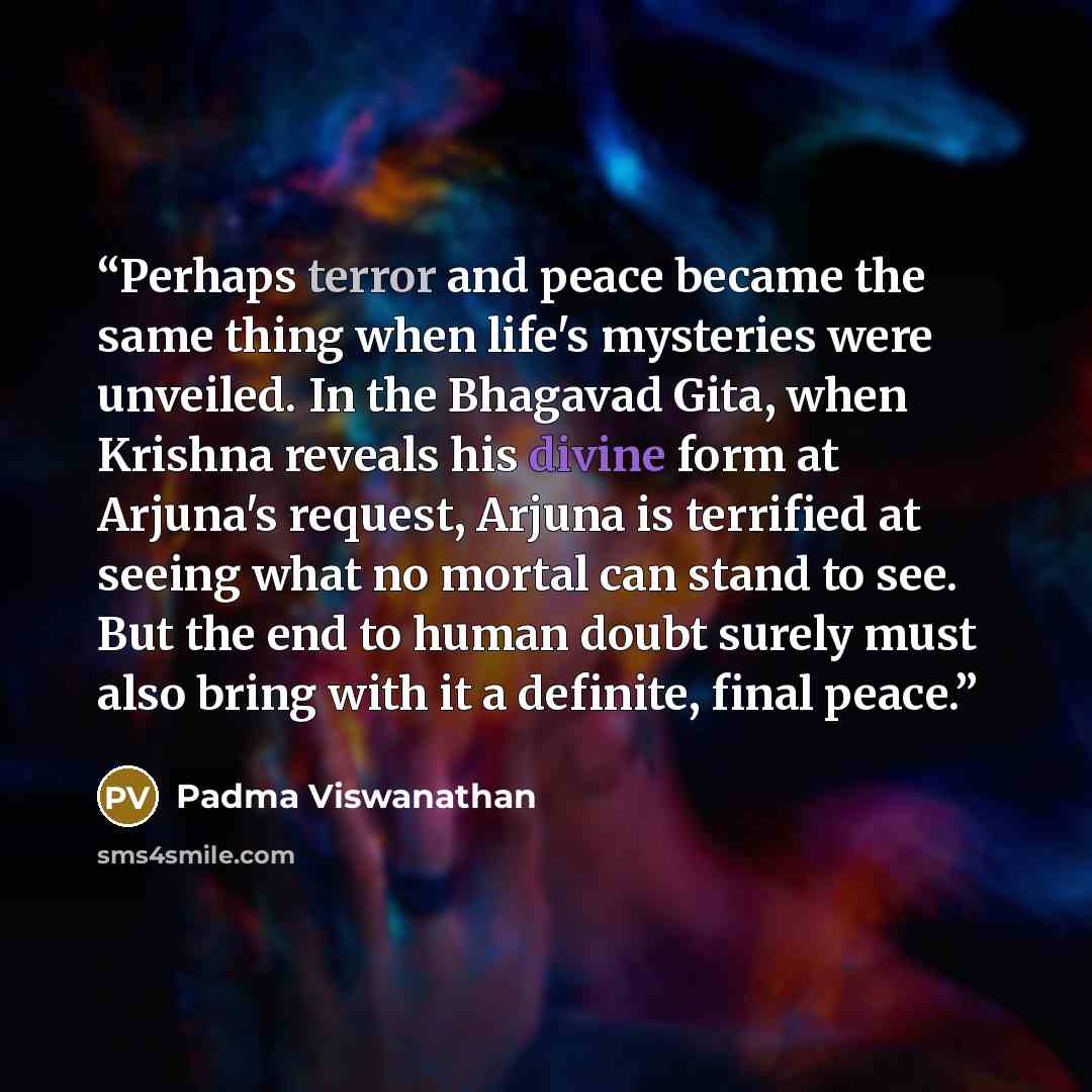 “Perhaps terror and peace became the same thing when life's mysteries were unveiled. In the Bhagavad Gita, when Krishna reveals his divine form at Arjuna's request, Arjuna is terrified at seeing what no mortal can stand to see. But the end to human doubt surely must also bring with it a definite…” quote by Padma Viswanathan