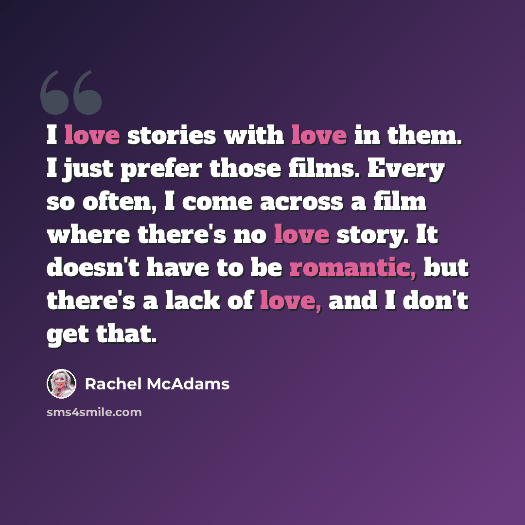 “I love stories with love in them. I just prefer those films. Every so often, I come across a film where there's no love story. It doesn't have to be romantic, but there's a lack of love, and I don't get that.” quote by Rachel McAdams