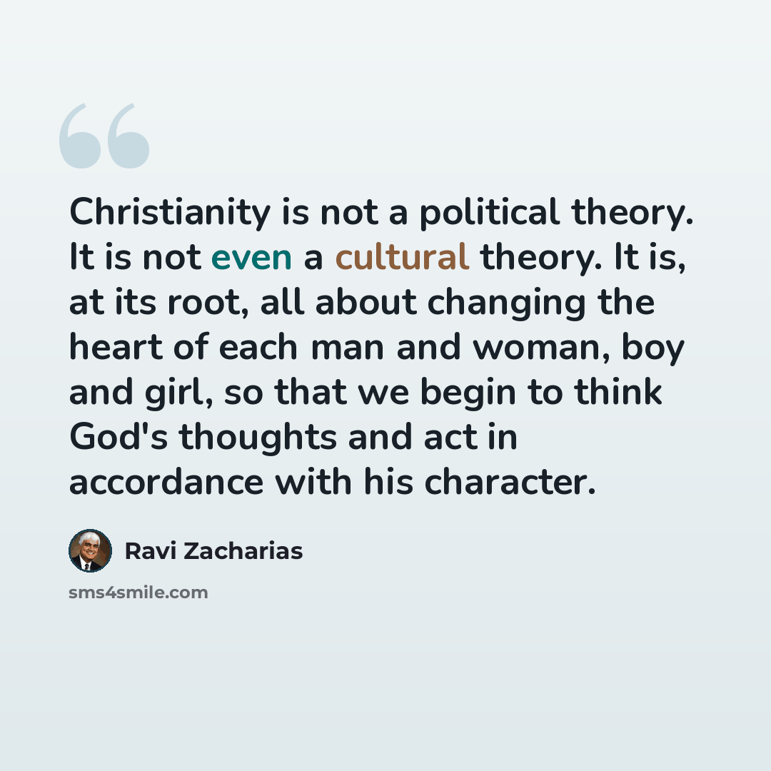 “Christianity is not a political theory. It is not even a cultural theory. It is, at its root, all about changing the heart of each man and woman, boy and girl, so that we begin to think God's thoughts and act in accordance with his character.” quote by Ravi Zacharias