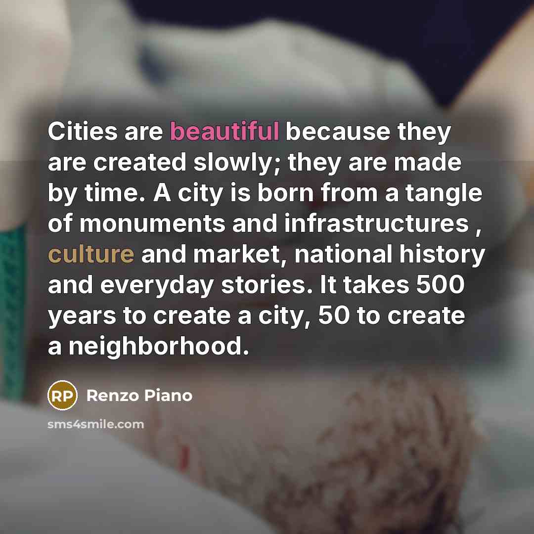 “Cities are beautiful because they are created slowly; they are made by time. A city is born from a tangle of monuments and infrastructures , culture and market, national history and everyday stories. It takes 500 years to create a city, 50 to create a neighborhood.” quote by Renzo Piano