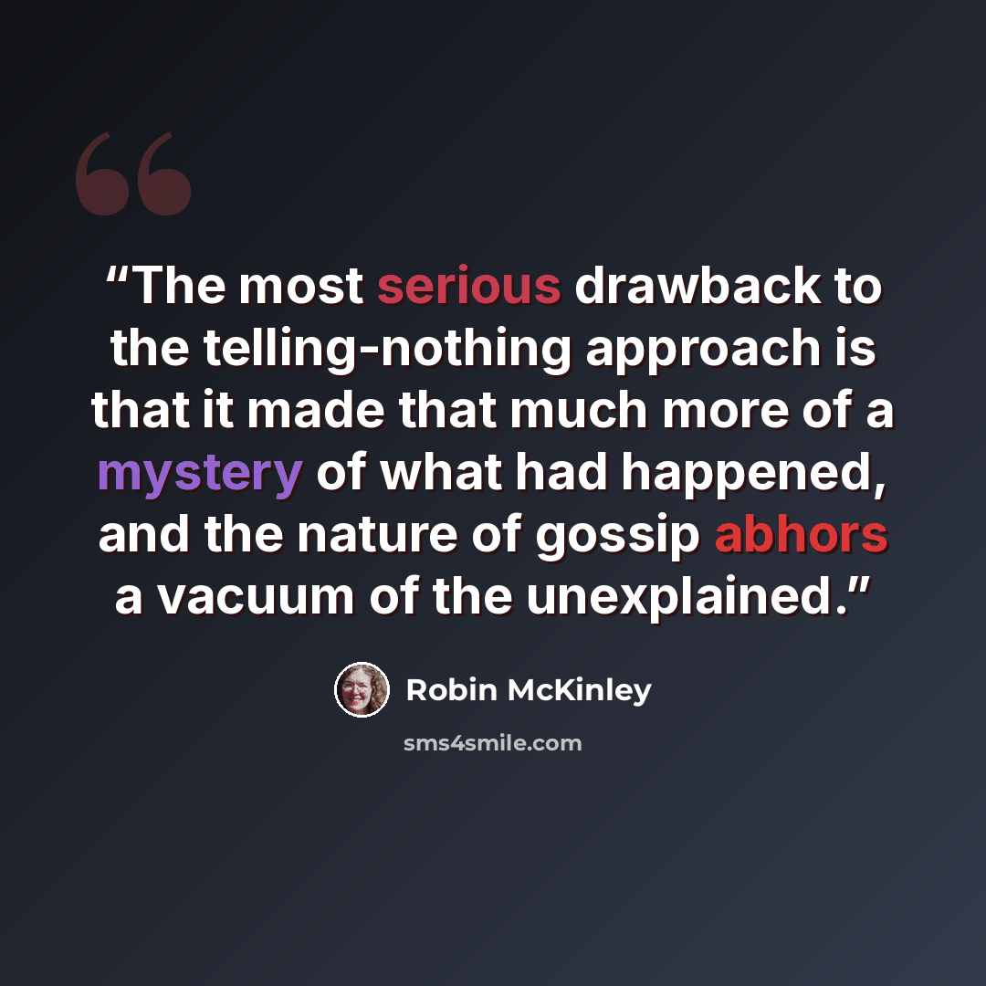 “The most serious drawback to the telling-nothing approach is that it made that much more of a mystery of what had happened, and the nature of gossip abhors a vacuum of the unexplained.” quote by Robin McKinley