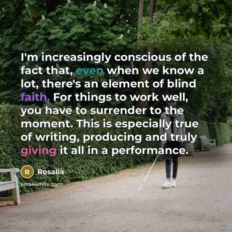 “I'm increasingly conscious of the fact that, even when we know a lot, there's an element of blind faith. For things to work well, you have to surrender to the moment. This is especially true of writing, producing and truly giving it all in a performance.” quote by Rosalia