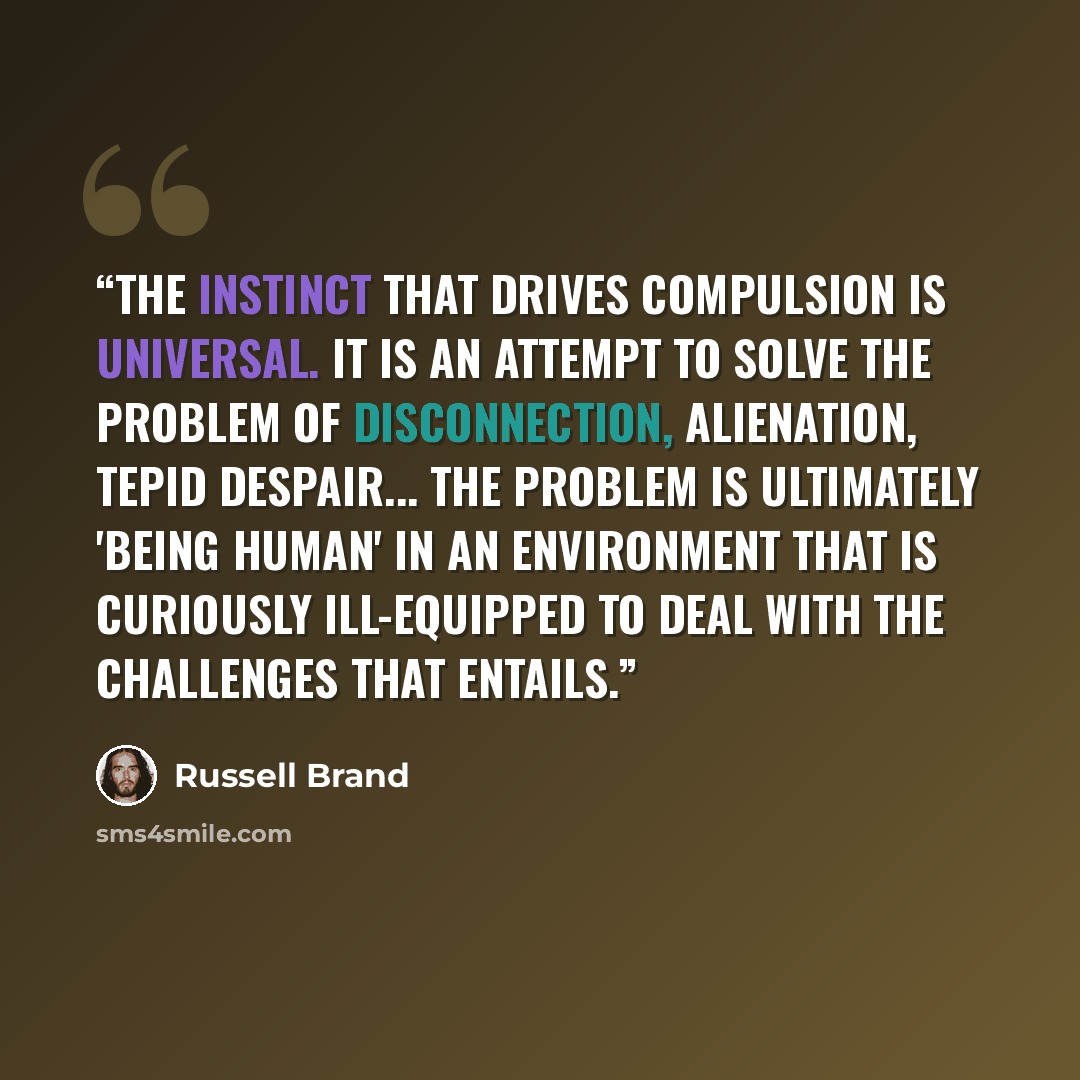“The instinct that drives compulsion is universal. It is an attempt to solve the problem of disconnection, alienation, tepid despair... the problem is ultimately 'being human' in an environment that is curiously ill-equipped to deal with the challenges that entails.” quote by Russell Brand