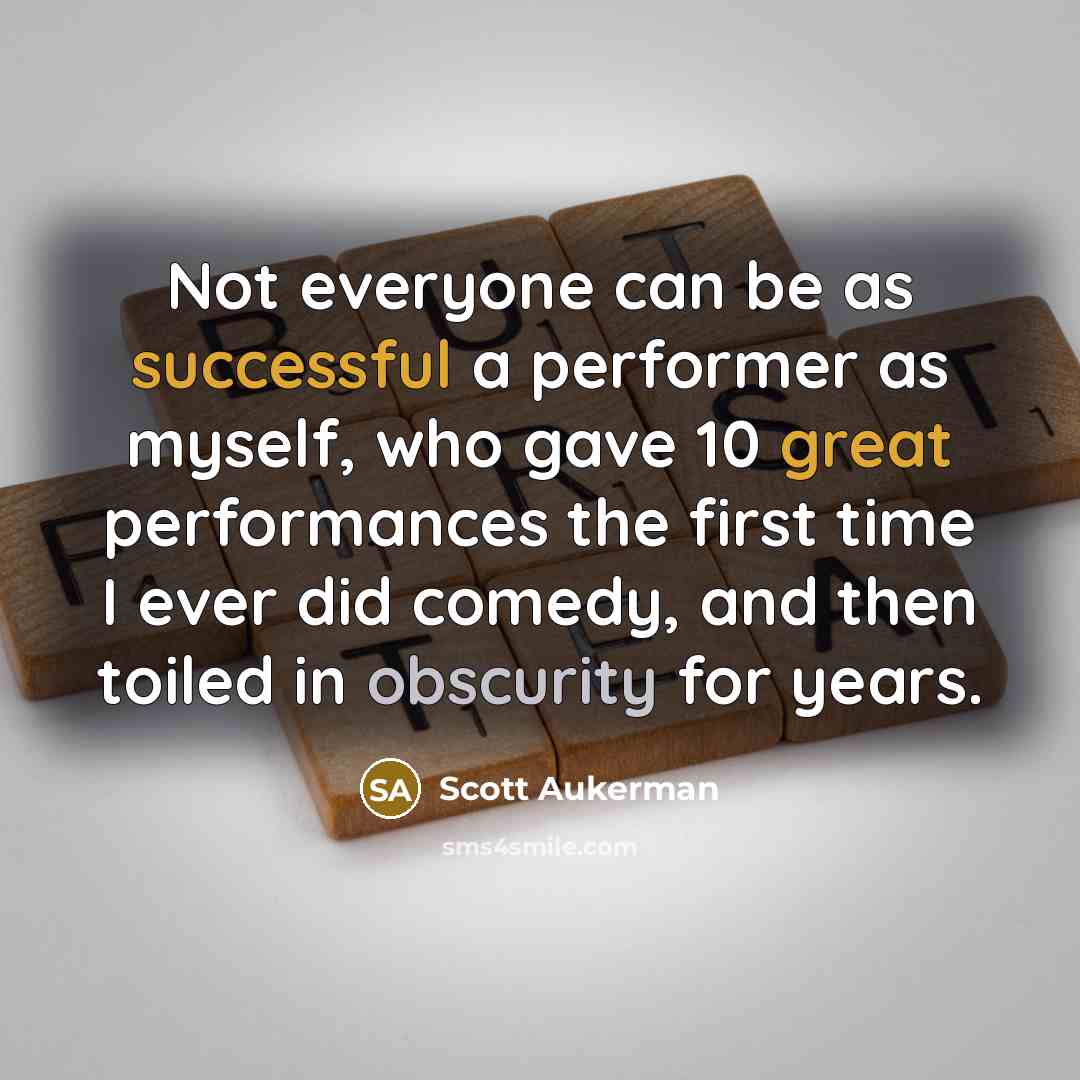 “Not everyone can be as successful a performer as myself, who gave 10 great performances the first time I ever did comedy, and then toiled in obscurity for years.” quote by Scott Aukerman