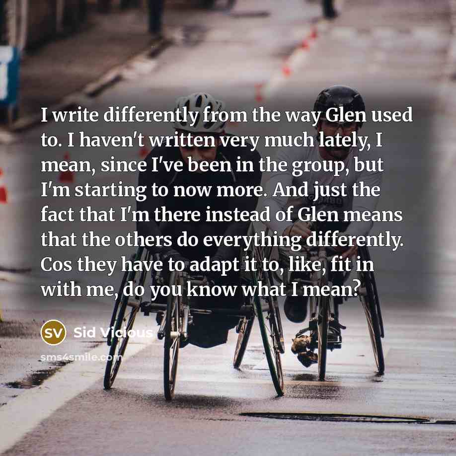 “I write differently from the way Glen used to. I haven't written very much lately, I mean, since I've been in the group, but I'm starting to now more. And just the fact that I'm there instead of Glen means that the others do everything differently. Cos they have to adapt it to, like, fit in with…” quote by Sid Vicious