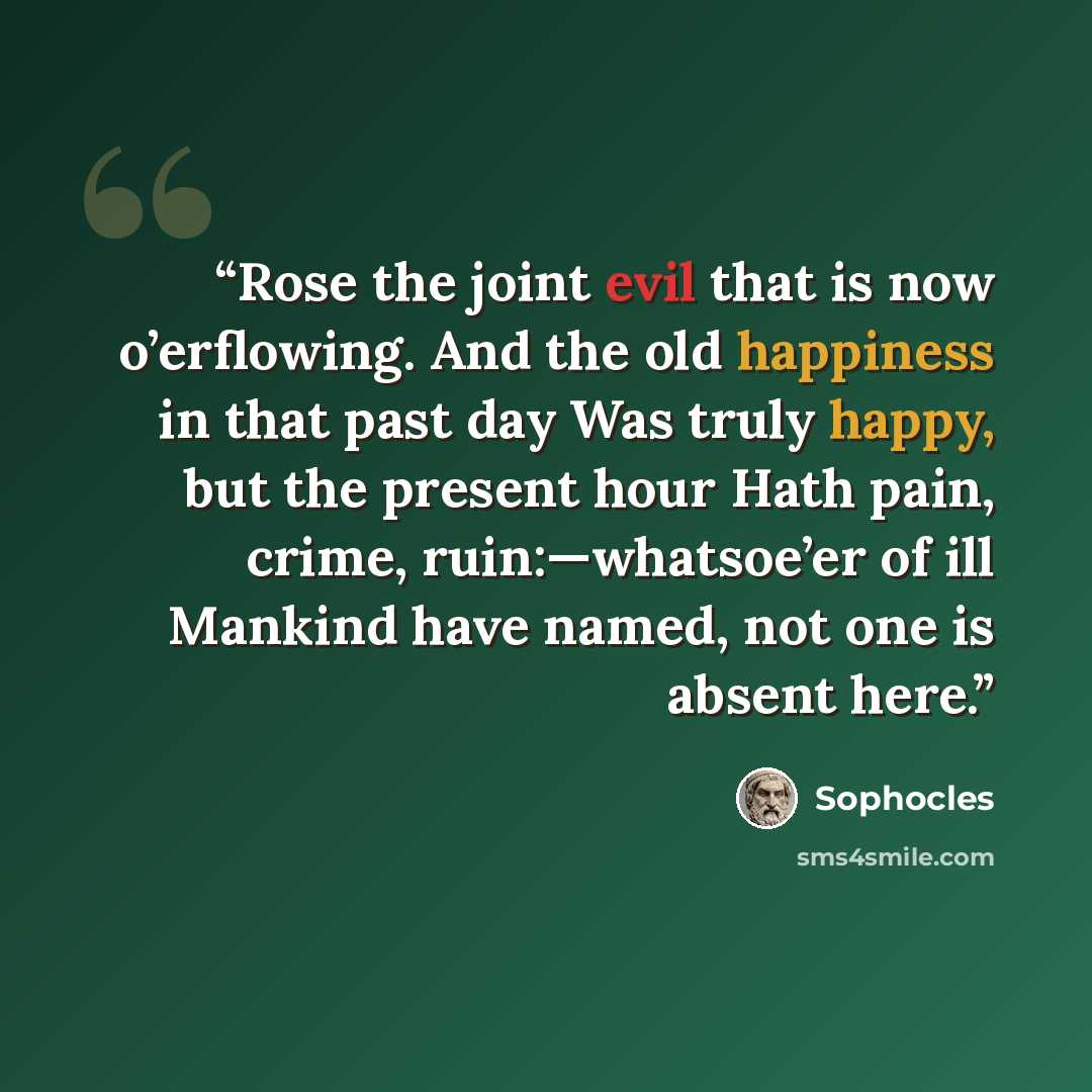 “Rose the joint evil that is now o’erflowing. And the old happiness in that past day Was truly happy, but the present hour Hath pain, crime, ruin:—whatsoe’er of ill Mankind have named, not one is absent here.” quote by Sophocles