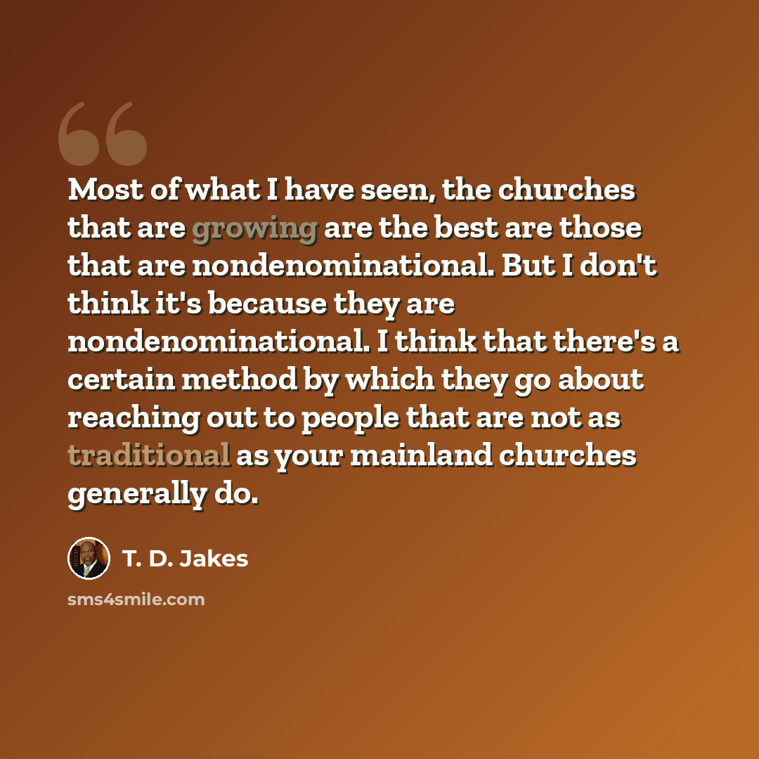 “Most of what I have seen, the churches that are growing are the best are those that are nondenominational. But I don't think it's because they are nondenominational. I think that there's a certain method by which they go about reaching out to people that are not as traditional as your mainland…” quote by T. D. Jakes