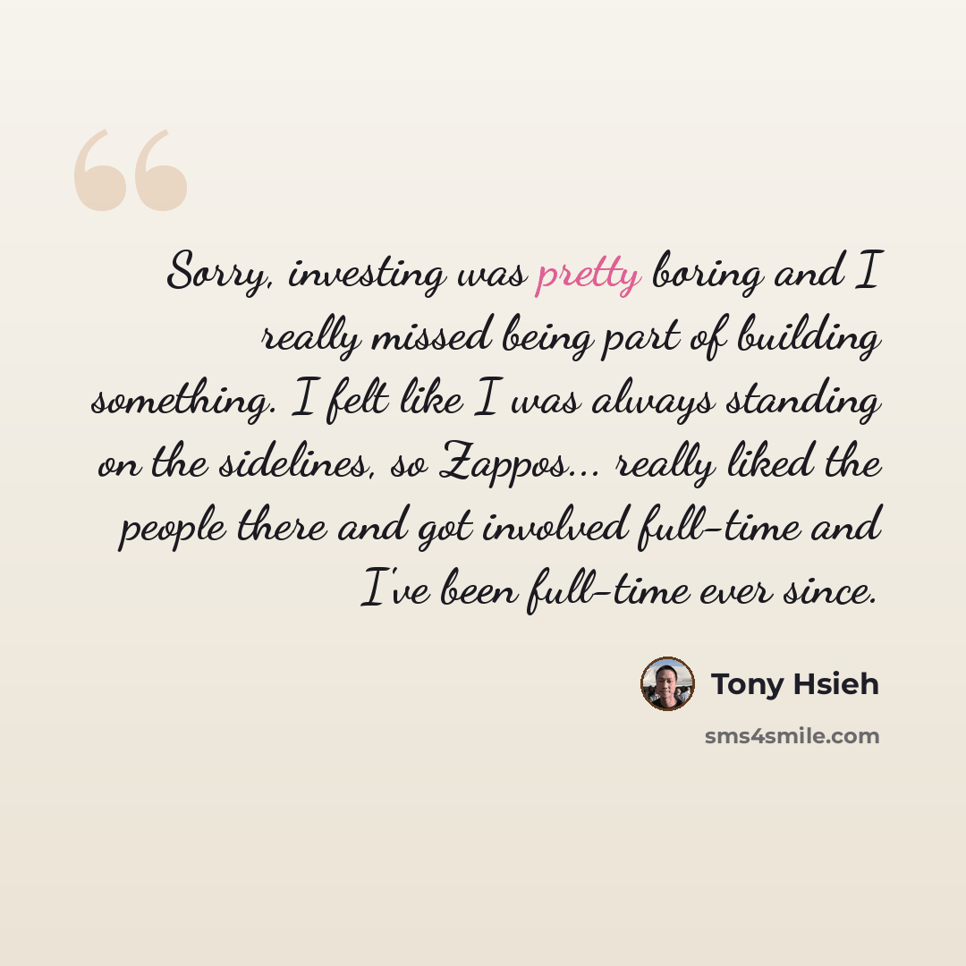 “Sorry, investing was pretty boring and I really missed being part of building something. I felt like I was always standing on the sidelines, so Zappos... really liked the people there and got involved full-time and I've been full-time ever since.” quote by Tony Hsieh