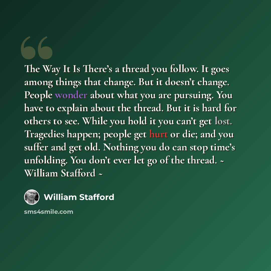 “The Way It Is There’s a thread you follow. It goes among things that change. But it doesn’t change. People wonder about what you are pursuing. You have to explain about the thread. But it is hard for others to see. While you hold it you can’t get lost. Tragedies happen; people get hurt or die; and…” quote by William Stafford