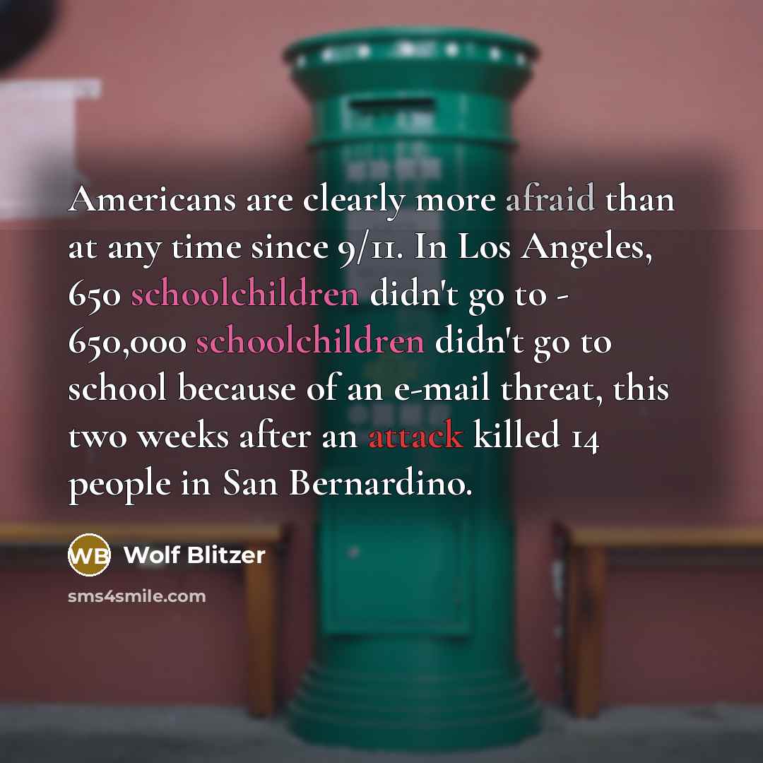 “Americans are clearly more afraid than at any time since 9/11. In Los Angeles, 650 schoolchildren didn't go to - 650,000 schoolchildren didn't go to school because of an e-mail threat, this two weeks after an attack killed 14 people in San Bernardino.” quote by Wolf Blitzer