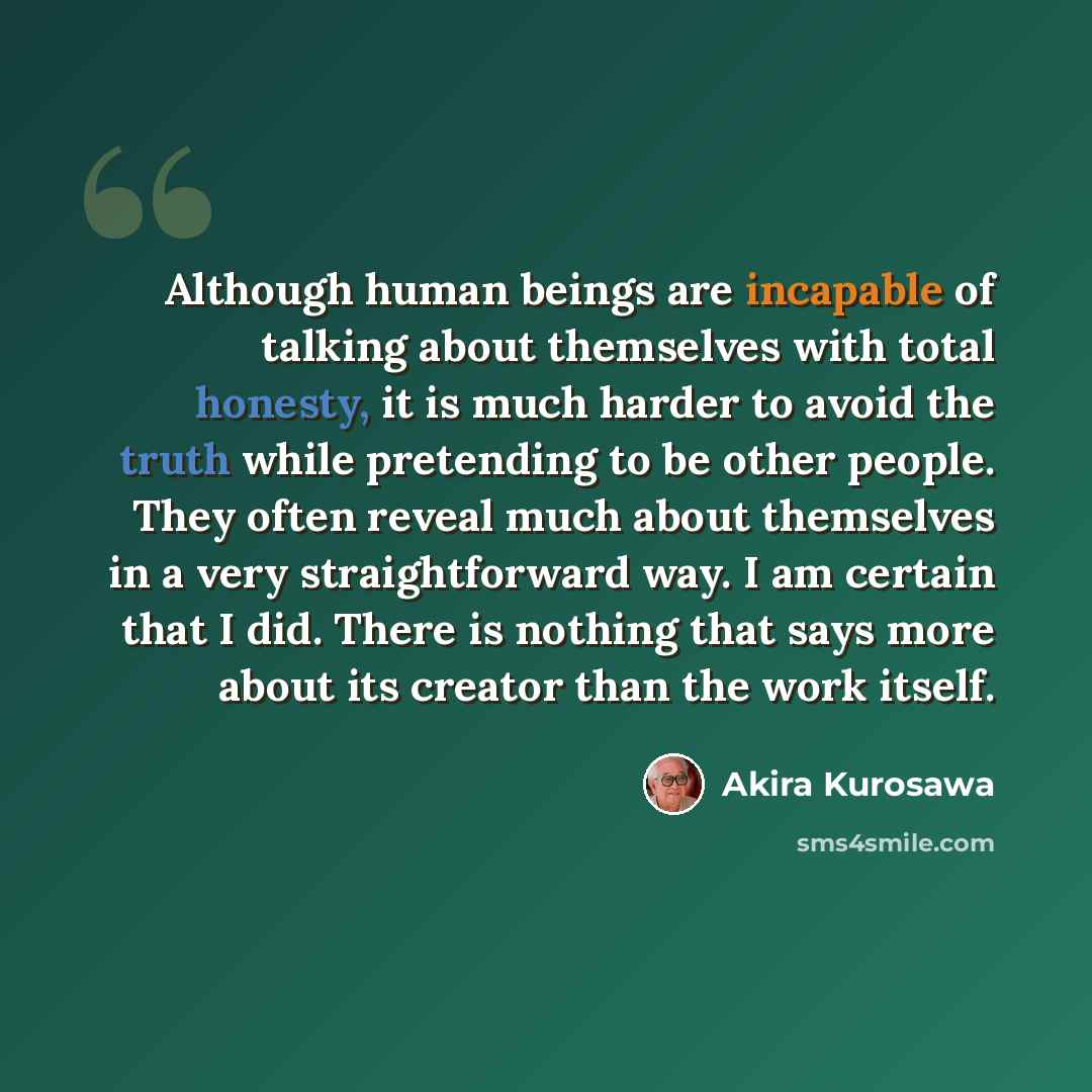 “Although human beings are incapable of talking about themselves with total honesty, it is much harder to avoid the truth while pretending to be other people. They often reveal much about themselves in a very straightforward way. I am certain that I did. There is nothing that says more about its…” quote by Akira Kurosawa