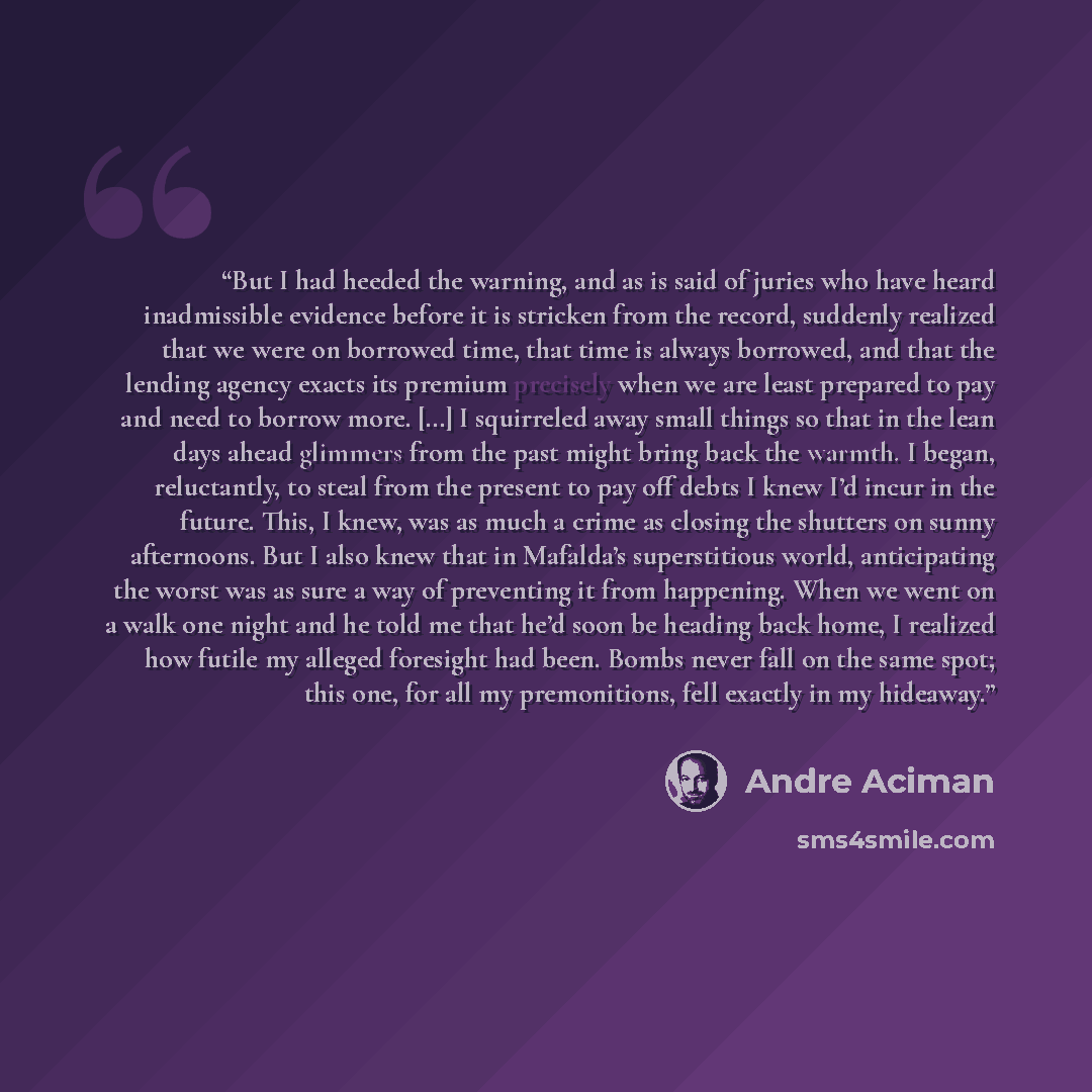 “But I had heeded the warning, and as is said of juries who have heard inadmissible evidence before it is stricken from the record, suddenly realized that we were on borrowed time, that time is always borrowed, and that the lending agency exacts its premium precisely when we are least prepared to…” quote by André Aciman