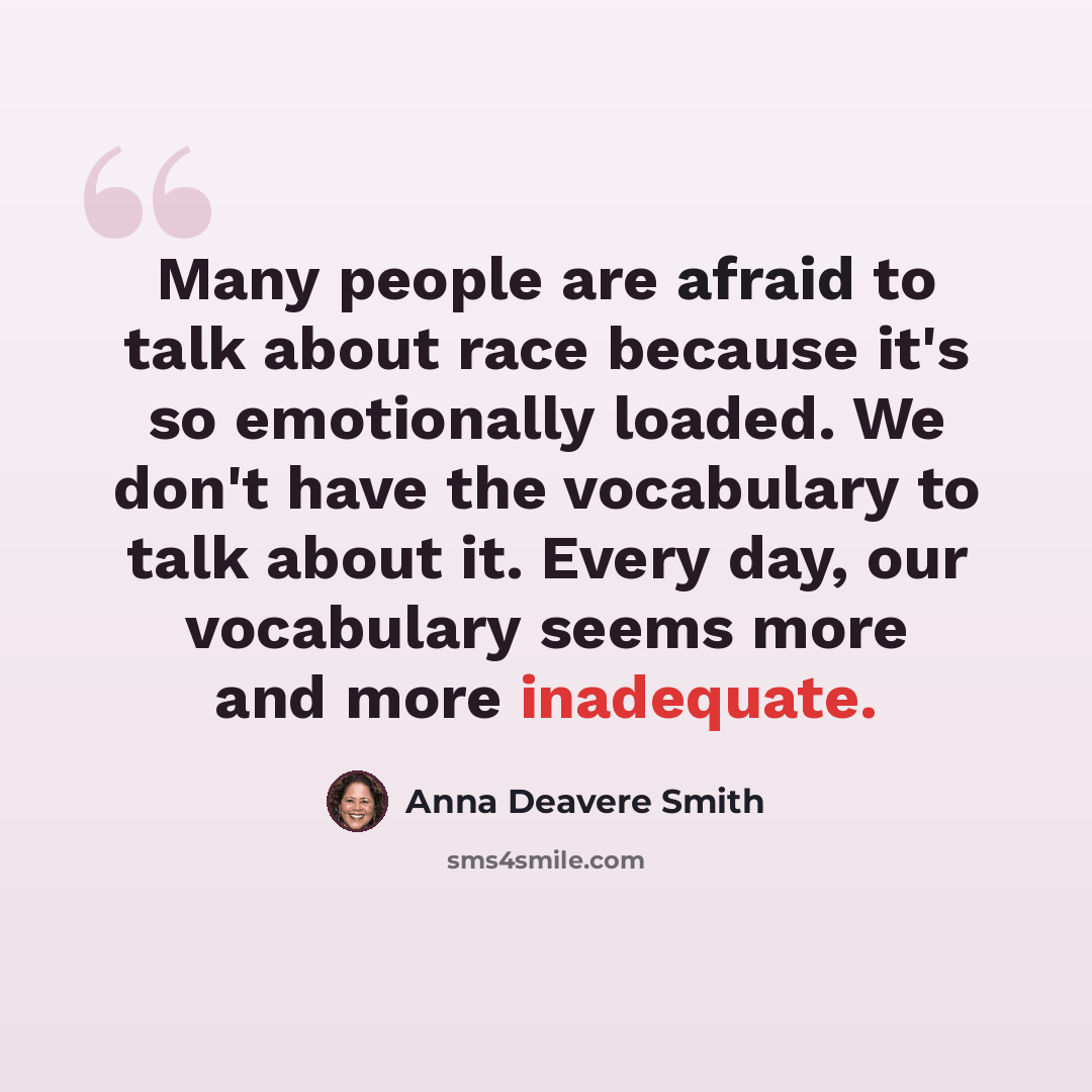 “Many people are afraid to talk about race because it's so emotionally loaded. We don't have the vocabulary to talk about it. Every day, our vocabulary seems more and more inadequate.” quote by Anna Deavere Smith