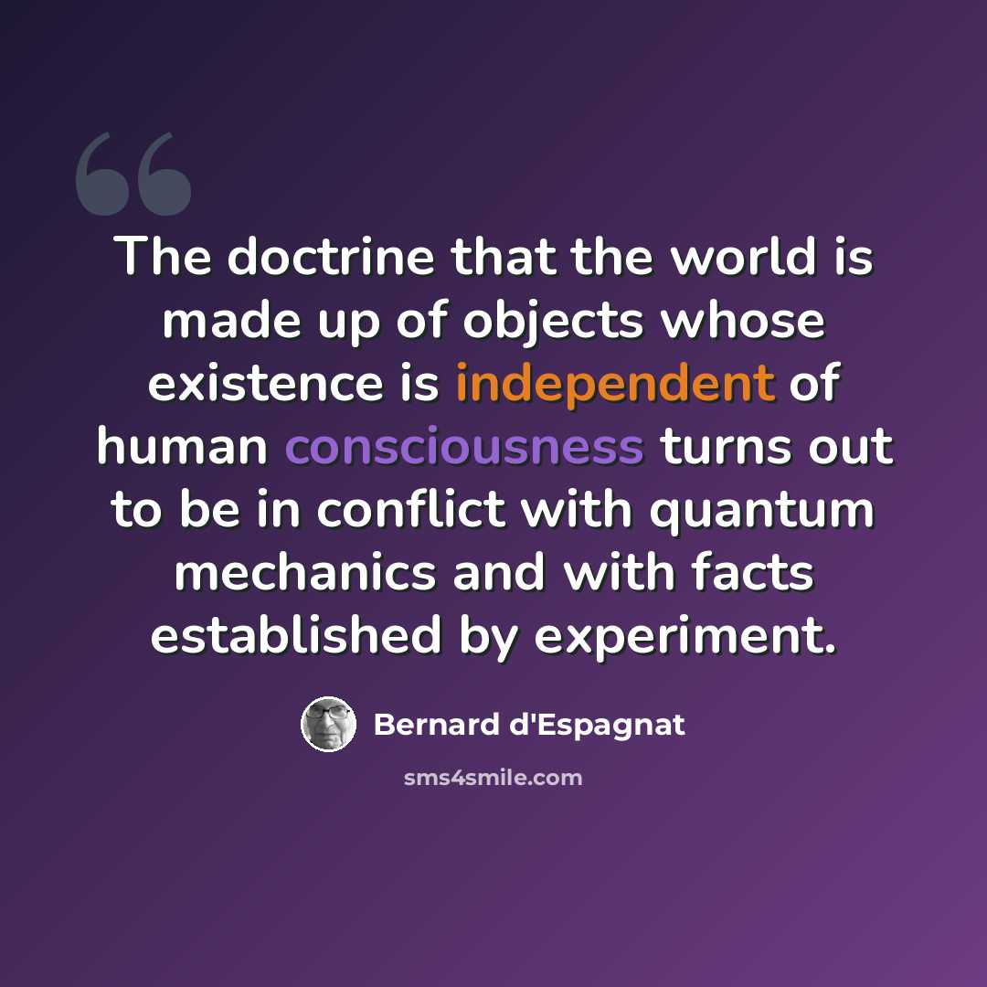 “The doctrine that the world is made up of objects whose existence is independent of human consciousness turns out to be in conflict with quantum mechanics and with facts established by experiment.” quote by Bernard d'Espagnat