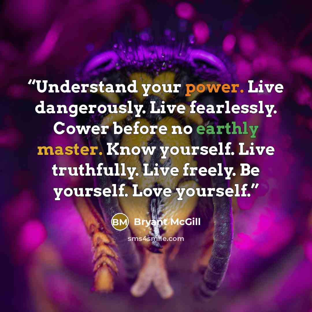 “Understand your power. Live dangerously. Live fearlessly. Cower before no earthly master. Know yourself. Live truthfully. Live freely. Be yourself. Love yourself.” quote by Bryant McGill