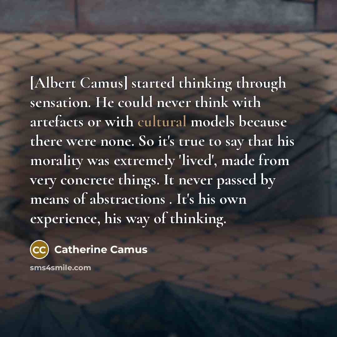 “[Albert Camus] started thinking through sensation. He could never think with artefacts or with cultural models because there were none. So it's true to say that his morality was extremely 'lived', made from very concrete things. It never passed by means of abstractions . It's his own experience…” quote by Catherine Camus