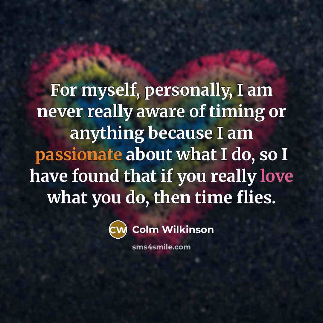 “For myself, personally, I am never really aware of timing or anything because I am passionate about what I do, so I have found that if you really love what you do, then time flies.” quote by Colm Wilkinson