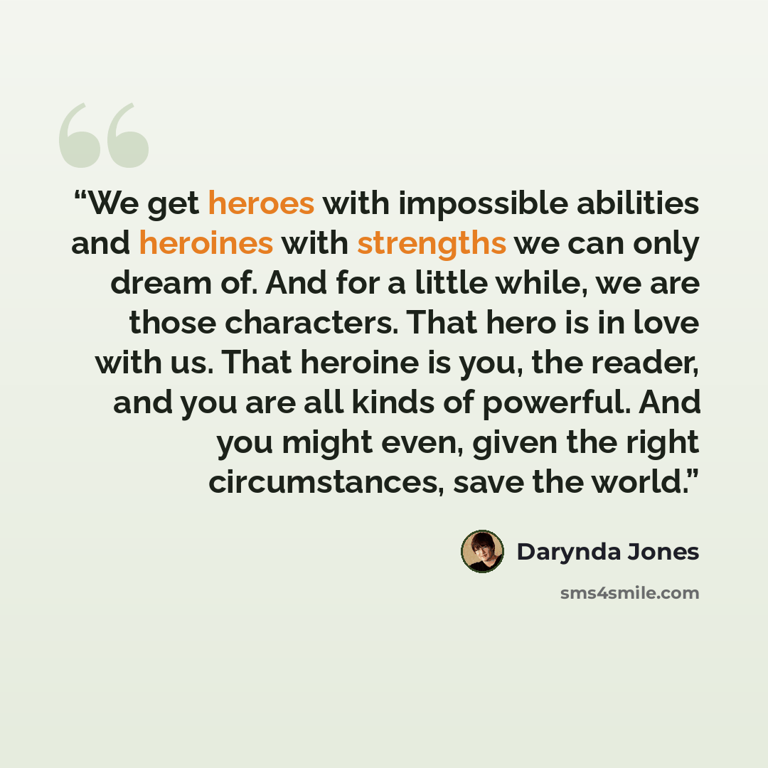 “We get heroes with impossible abilities and heroines with strengths we can only dream of. And for a little while, we are those characters. That hero is in love with us. That heroine is you, the reader, and you are all kinds of powerful. And you might even, given the right circumstances, save the…” quote by Darynda Jones