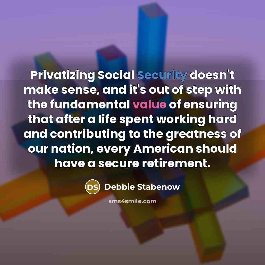 “Privatizing Social Security doesn't make sense, and it's out of step with the fundamental value of ensuring that after a life spent working hard and contributing to the greatness of our nation, every American should have a secure retirement.” quote by Debbie Stabenow