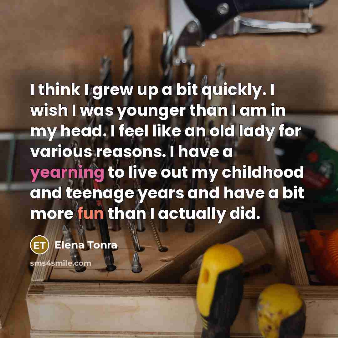 “I think I grew up a bit quickly. I wish I was younger than I am in my head. I feel like an old lady for various reasons. I have a yearning to live out my childhood and teenage years and have a bit more fun than I actually did.” quote by Elena Tonra