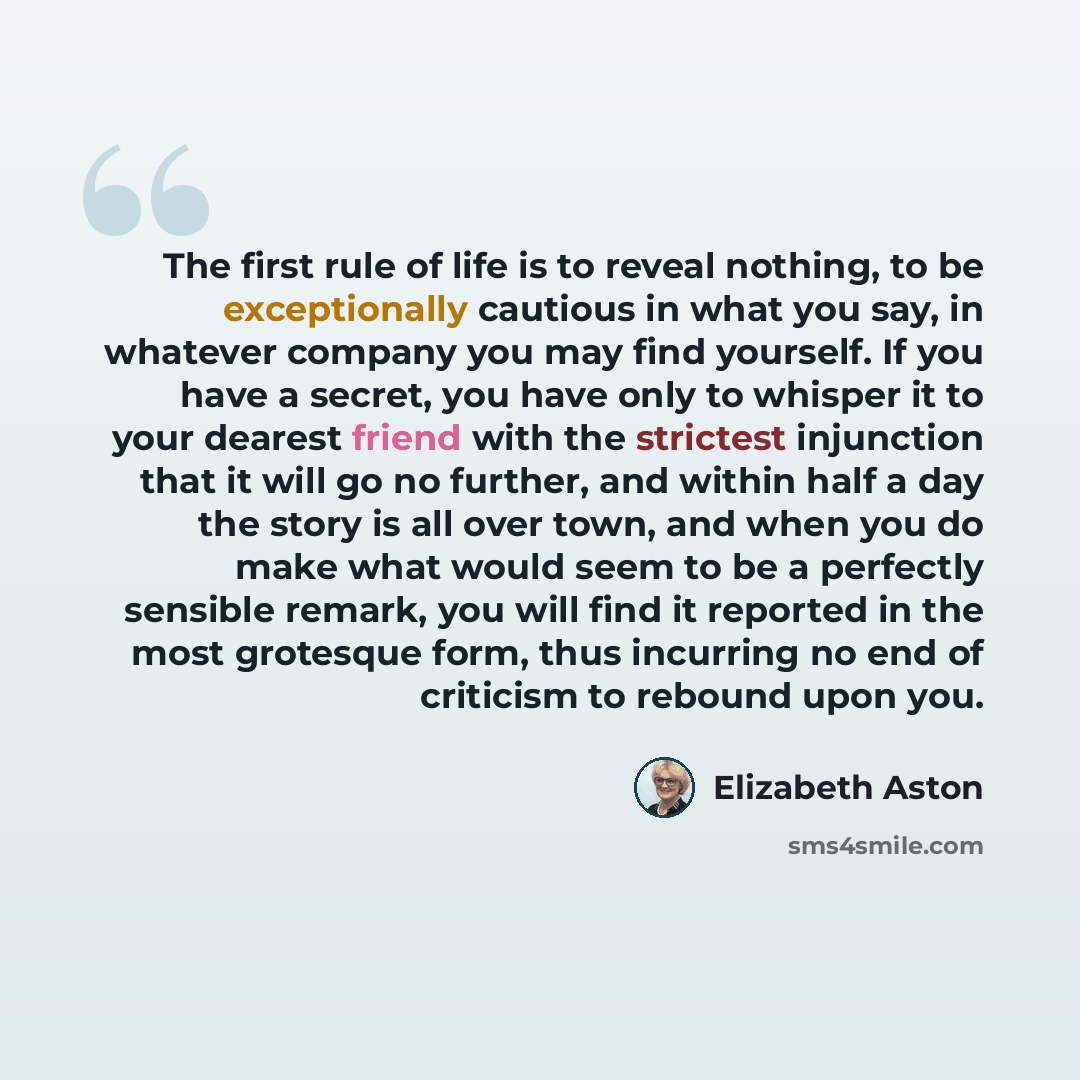 “The first rule of life is to reveal nothing, to be exceptionally cautious in what you say, in whatever company you may find yourself. If you have a secret, you have only to whisper it to your dearest friend with the strictest injunction that it will go no further, and within half a day the story…” quote by Elizabeth Aston