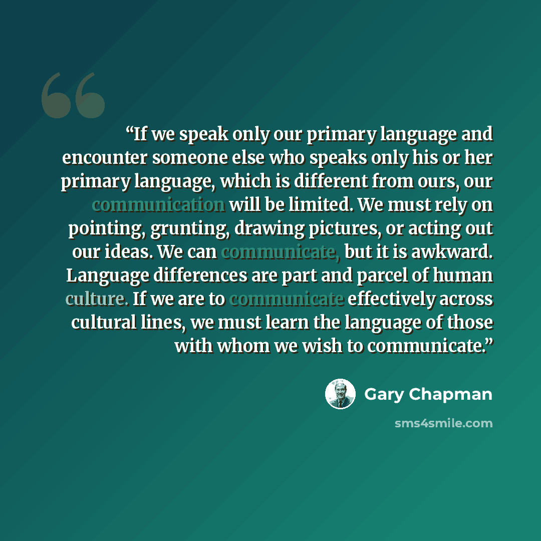 “If we speak only our primary language and encounter someone else who speaks only his or her primary language, which is different from ours, our communication will be limited. We must rely on pointing, grunting, drawing pictures, or acting out our ideas. We can communicate, but it is awkward…” quote by Gary Chapman