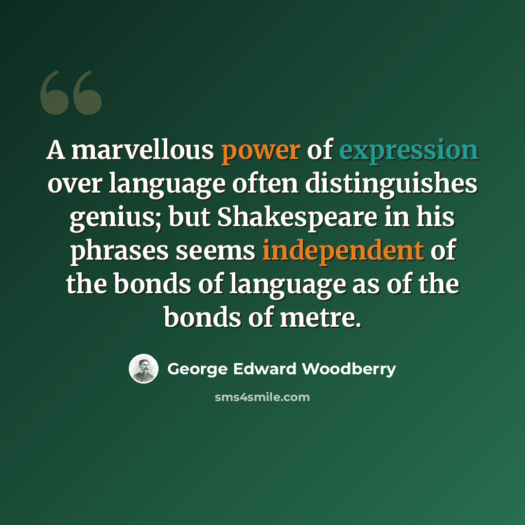 “A marvellous power of expression over language often distinguishes genius; but Shakespeare in his phrases seems independent of the bonds of language as of the bonds of metre.” quote by George Edward Woodberry