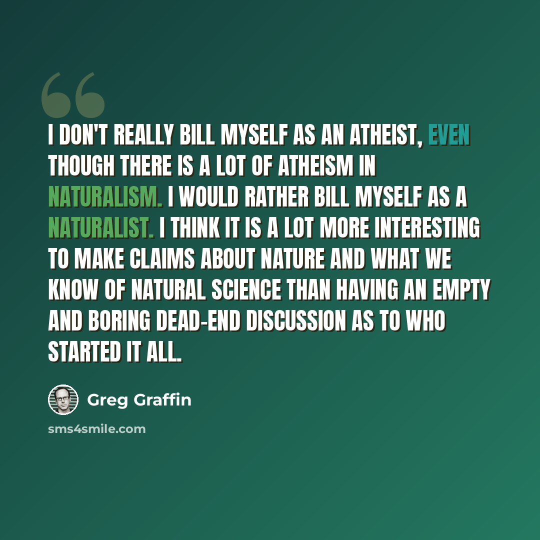 “I don't really bill myself as an atheist, even though there is a lot of atheism in naturalism. I would rather bill myself as a naturalist. I think it is a lot more interesting to make claims about nature and what we know of natural science than having an empty and boring dead-end discussion as to…” quote by Greg Graffin