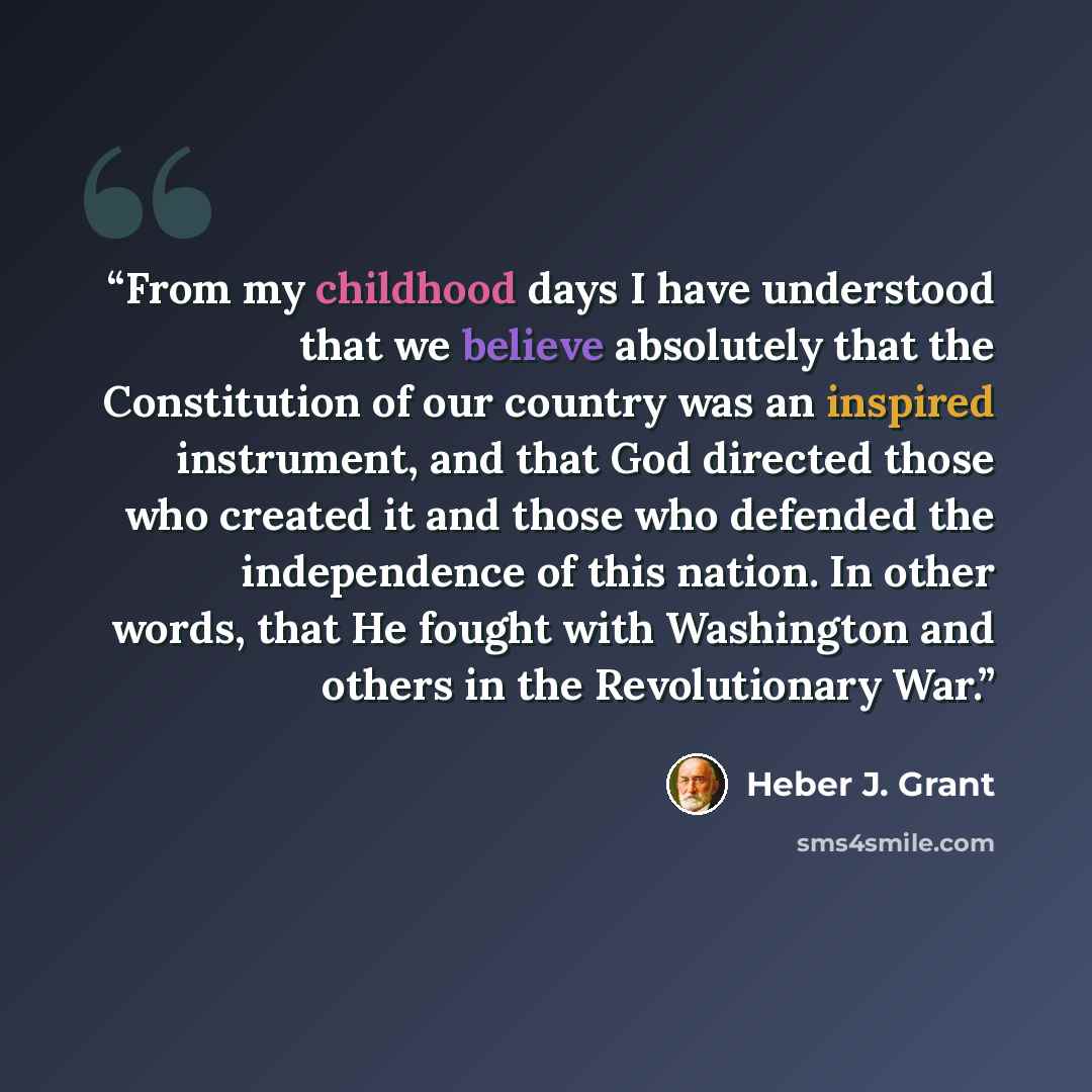 “From my childhood days I have understood that we believe absolutely that the Constitution of our country was an inspired instrument, and that God directed those who created it and those who defended the independence of this nation. In other words, that He fought with Washington and others in the…” quote by Heber J. Grant