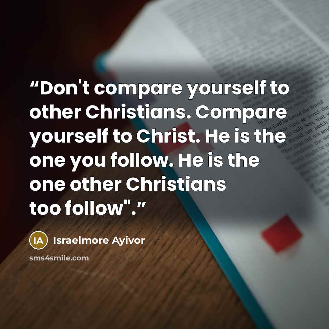 “Don't compare yourself to other Christians. Compare yourself to Christ. He is the one you follow. He is the one other Christians too follow".” quote by Israelmore Ayivor