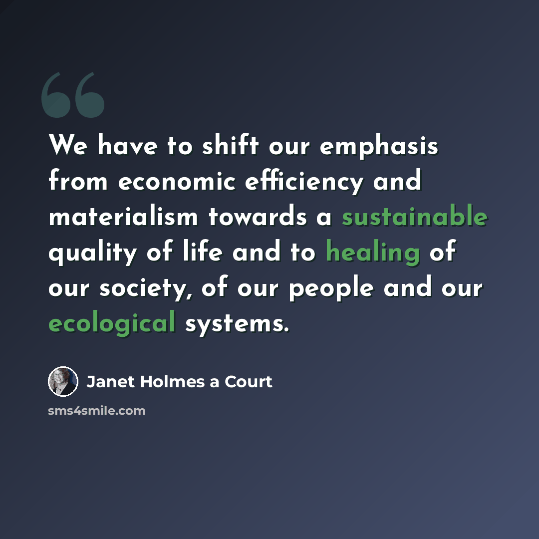 “We have to shift our emphasis from economic efficiency and materialism towards a sustainable quality of life and to healing of our society, of our people and our ecological systems.” quote by Janet Holmes a Court