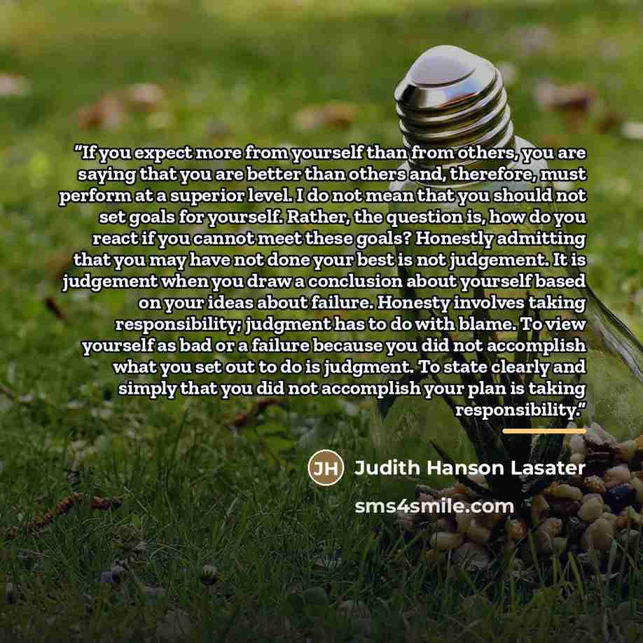 “If you expect more from yourself than from others, you are saying that you are better than others and, therefore, must perform at a superior level. I do not mean that you should not set goals for yourself. Rather, the question is, how do you react if you cannot meet these goals? Honestly admitting…” quote by Judith Hanson Lasater