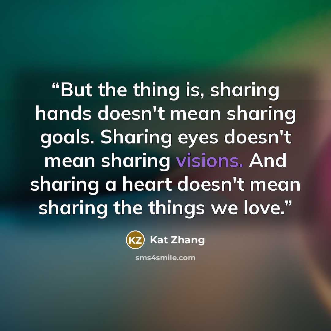 “But the thing is, sharing hands doesn't mean sharing goals. Sharing eyes doesn't mean sharing visions. And sharing a heart doesn't mean sharing the things we love.” quote by Kat Zhang