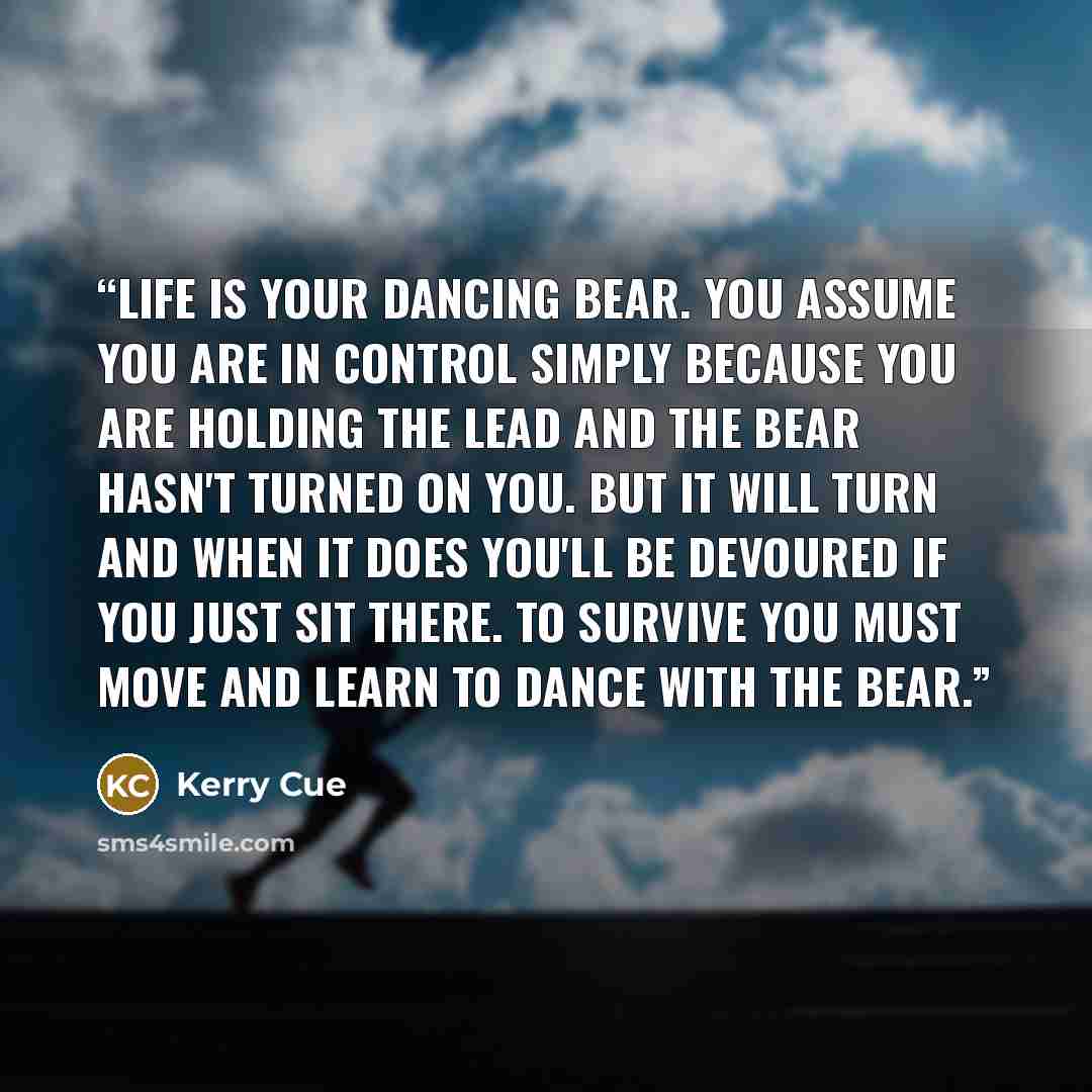 “LIfe is your dancing bear. You assume you are in control simply because you are holding the lead and the bear hasn't turned on you. But it will turn and when it does you'll be devoured if you just sit there. To survive you must move and learn to dance with the bear.” quote by Kerry Cue