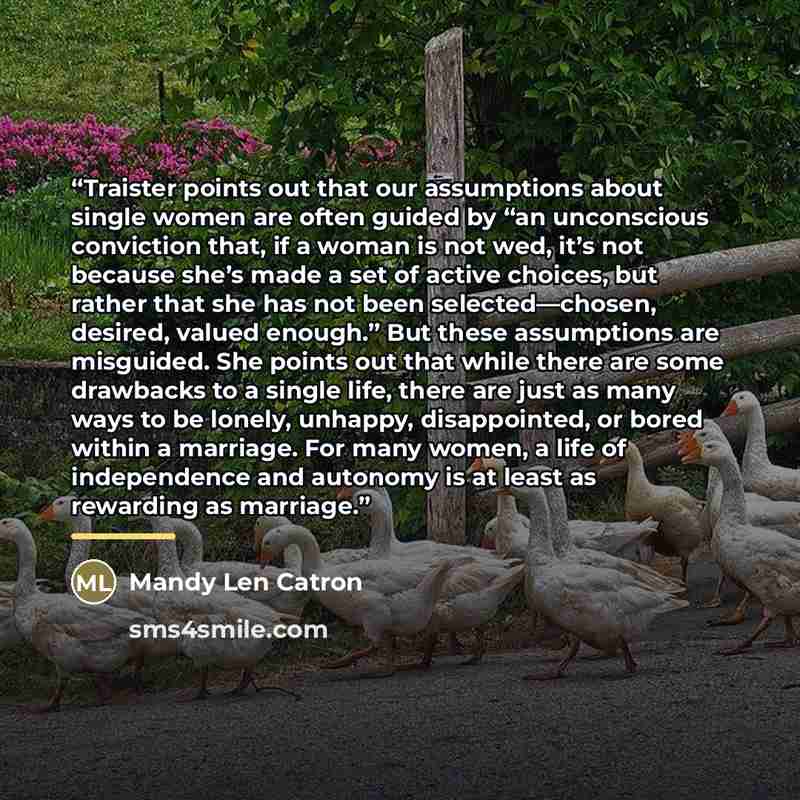 “Traister points out that our assumptions about single women are often guided by “an unconscious conviction that, if a woman is not wed, it’s not because she’s made a set of active choices, but rather that she has not been selected—chosen, desired, valued enough.” But these assumptions are…” quote by Mandy Len Catron