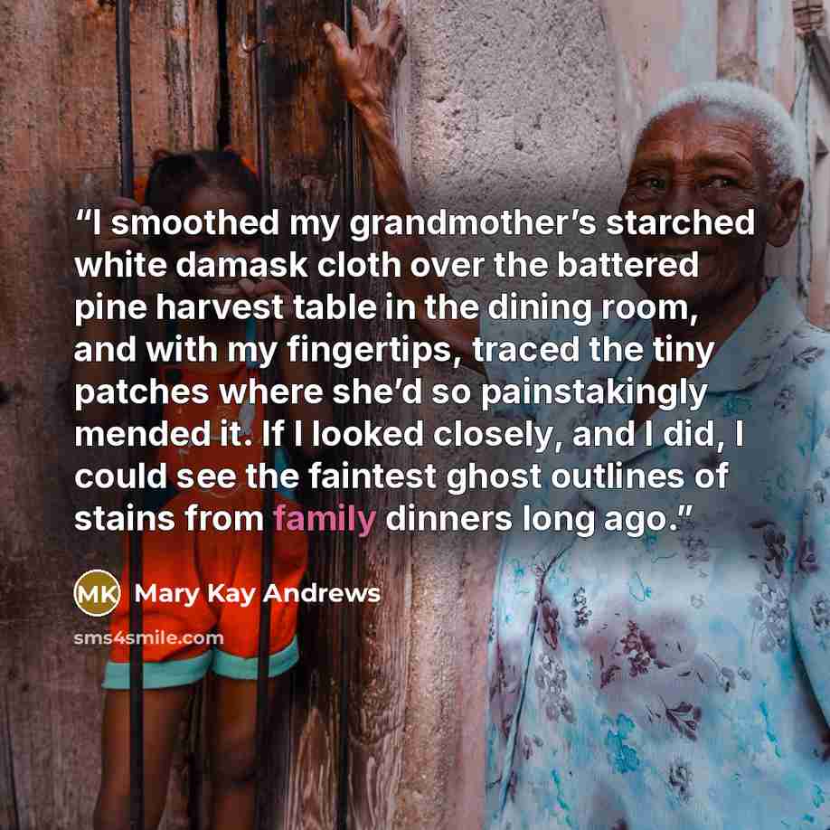 “I smoothed my grandmother’s starched white damask cloth over the battered pine harvest table in the dining room, and with my fingertips, traced the tiny patches where she’d so painstakingly mended it. If I looked closely, and I did, I could see the faintest ghost outlines of stains from family…” quote by Mary Kay Andrews