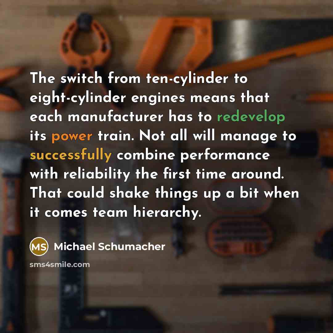 “The switch from ten-cylinder to eight-cylinder engines means that each manufacturer has to redevelop its power train. Not all will manage to successfully combine performance with reliability the first time around. That could shake things up a bit when it comes team hierarchy.” quote by Michael Schumacher