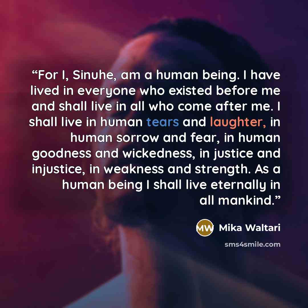 “For I, Sinuhe, am a human being. I have lived in everyone who existed before me and shall live in all who come after me. I shall live in human tears and laughter, in human sorrow and fear, in human goodness and wickedness, in justice and injustice, in weakness and strength. As a human being I…” quote by Mika Waltari