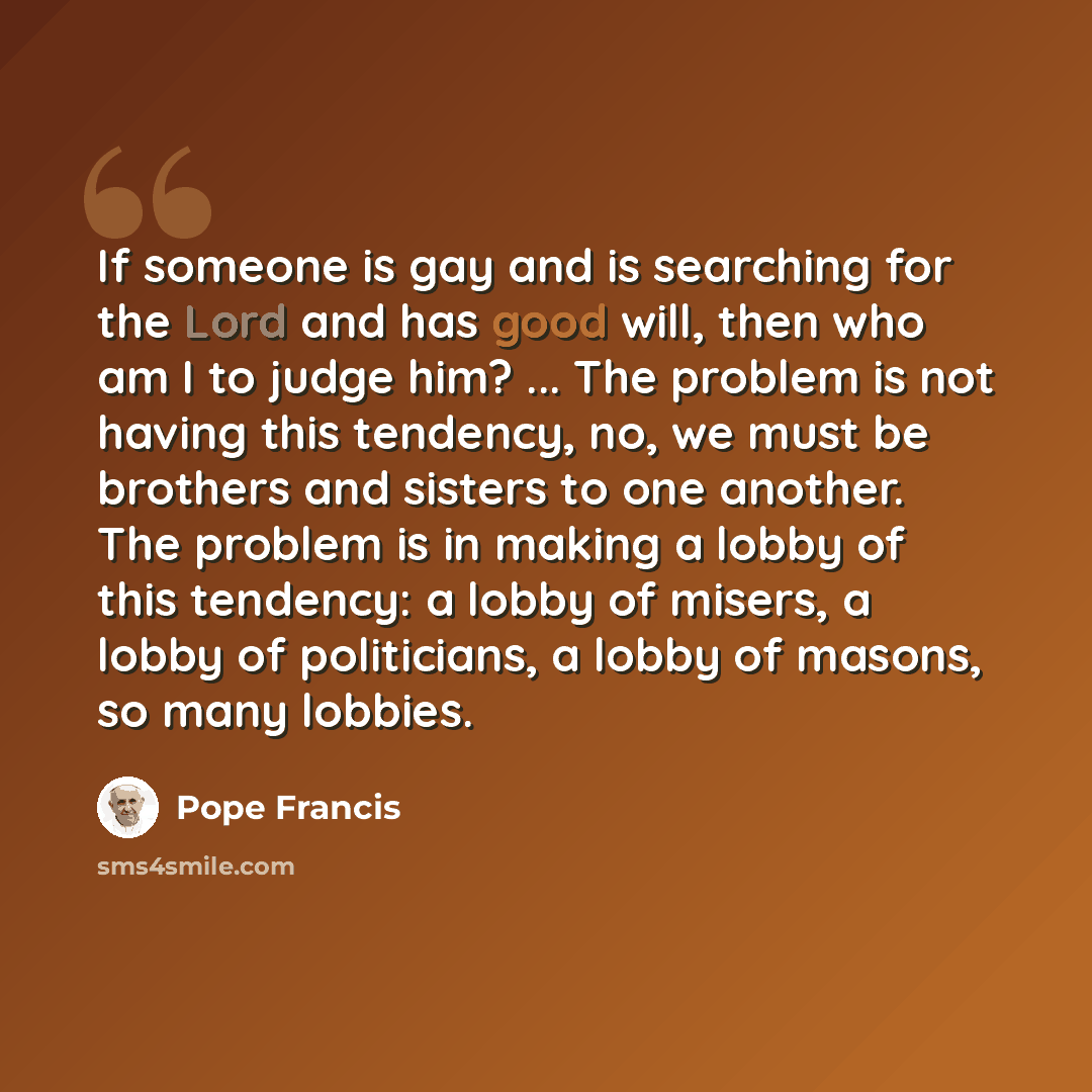 “If someone is gay and is searching for the Lord and has good will, then who am I to judge him? ... The problem is not having this tendency, no, we must be brothers and sisters to one another. The problem is in making a lobby of this tendency: a lobby of misers, a lobby of politicians, a lobby of…” quote by Pope Francis