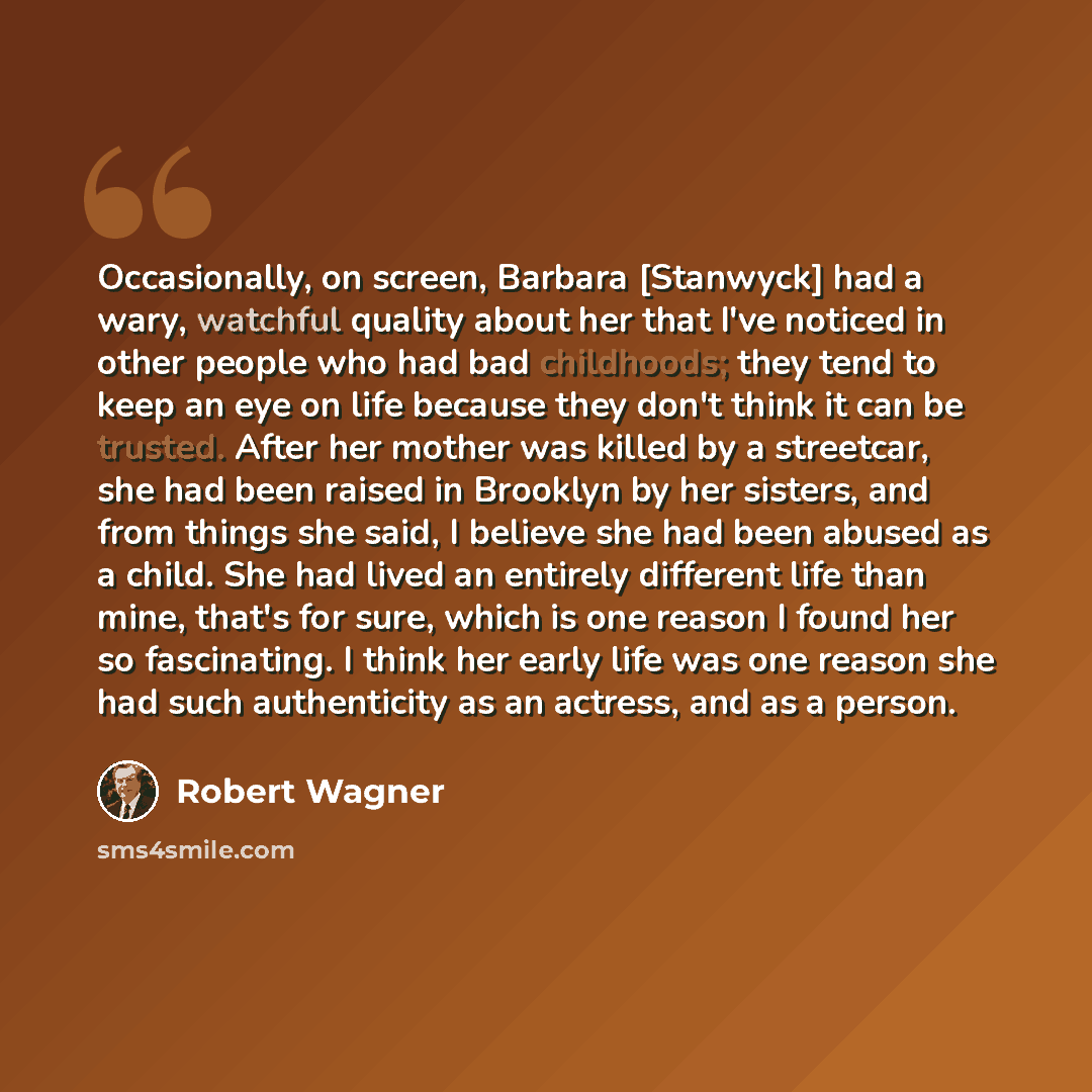“Occasionally, on screen, Barbara [Stanwyck] had a wary, watchful quality about her that I've noticed in other people who had bad childhoods; they tend to keep an eye on life because they don't think it can be trusted. After her mother was killed by a streetcar, she had been raised in Brooklyn by…” quote by Robert Wagner