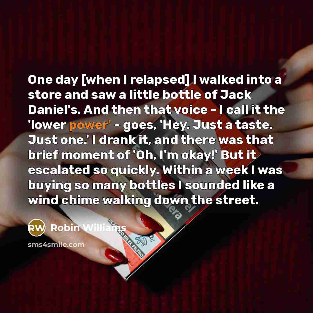 “One day [when I relapsed] I walked into a store and saw a little bottle of Jack Daniel's. And then that voice - I call it the 'lower power' - goes, 'Hey. Just a taste. Just one.' I drank it, and there was that brief moment of 'Oh, I'm okay!' But it escalated so quickly. Within a week I was buying…” quote by Robin Williams